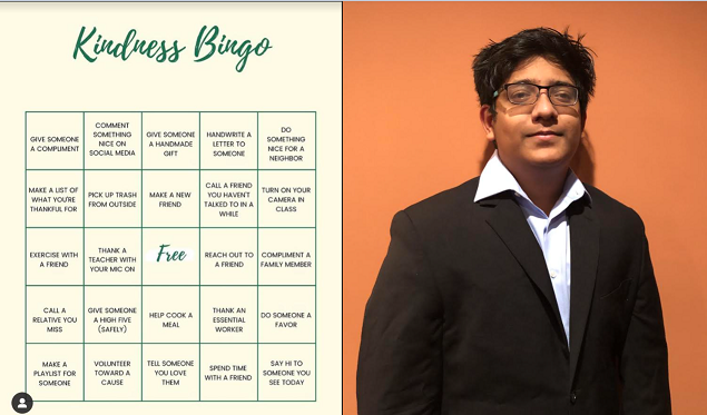 Kindness Bingo consists of actions that students can take to participate over the course of the school week. “I think this mental health initiative is especially impactful during times like these where we all are sequestered at home and the social interaction between students is very limited,” Ayala said. “I joined the council because I saw that there is a need for maintaining mental health, because it is important to make sure everyone is doing fine as a part of being in a great community.”